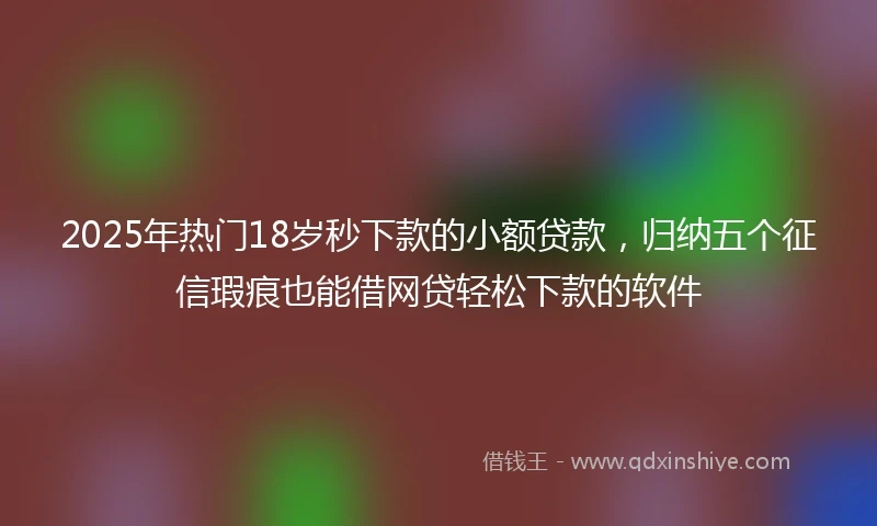 2025年热门18岁秒下款的小额贷款，归纳五个征信瑕疵也能借网贷轻松下款的软件