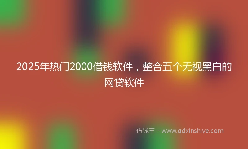 2025年热门2000借钱软件,整合五个无视黑白的网贷软件