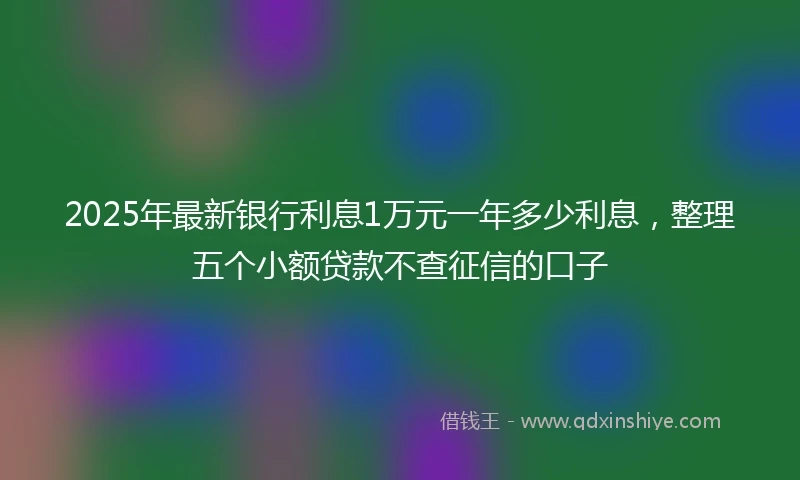 2025年最新银行利息1万元一年多少利息，整理五个小额贷款不查征信的口子