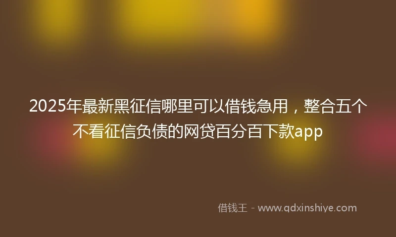 2025年最新黑征信哪里可以借钱急用，整合五个不看征信负债的网贷百分百下款app