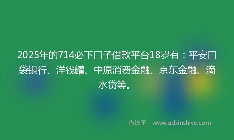 2025年的714必下口子借款平台18岁有：平安口袋银行、洋钱罐、中原消费金融、京东金融、滴水贷等。