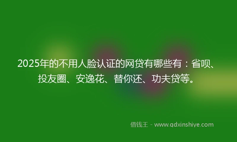 2025年的不用人脸认证的网贷有哪些有：省呗、投友圈、安逸花、替你还、功夫贷等。