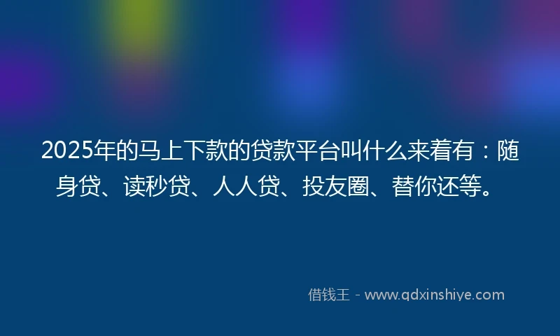 2025年的马上下款的贷款平台叫什么来着有：随身贷、读秒贷、人人贷、投友圈、替你还等。