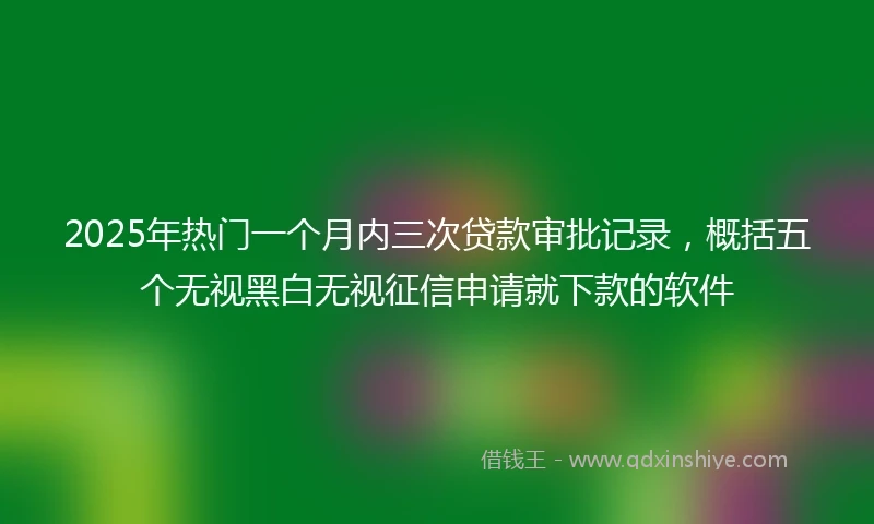 2025年热门一个月内三次贷款审批记录，概括五个无视黑白无视征信申请就下款的软件