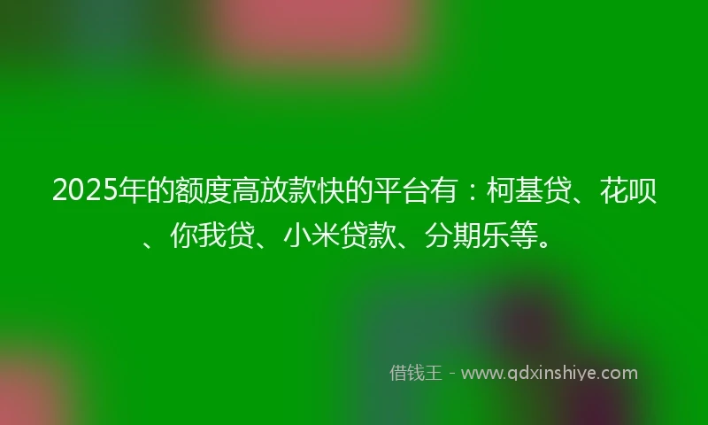 2025年的额度高放款快的平台有：柯基贷、花呗、你我贷、小米贷款、分期乐等。