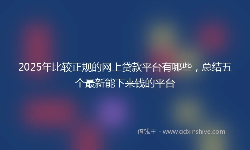 2025年比较正规的网上贷款平台有哪些，总结五个最新能下来钱的平台