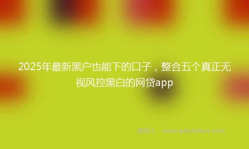 2025年最新黑户也能下的口子，整合五个真正无视风控黑白的网贷app