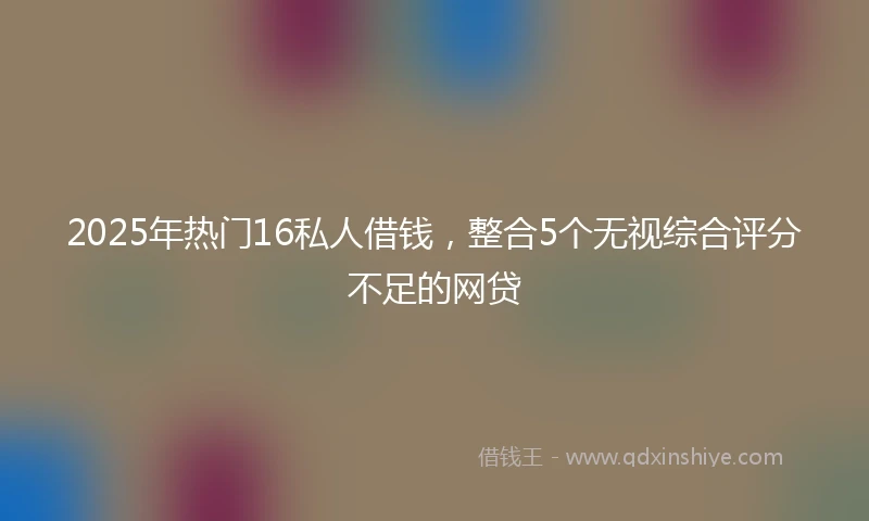 2025年热门16私人借钱，整合5个无视综合评分不足的网贷