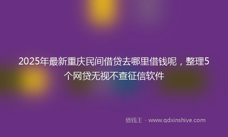2025年最新重庆民间借贷去哪里借钱呢，整理5个网贷无视不查征信软件
