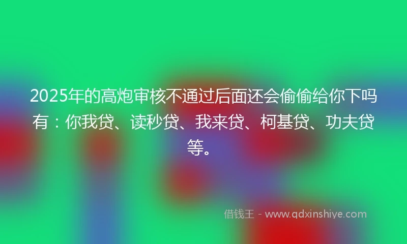 2025年的高炮审核不通过后面还会偷偷给你下吗有：你我贷、读秒贷、我来贷、柯基贷、功夫贷等。
