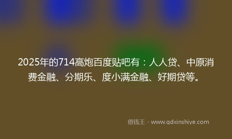 2025年的714高炮百度贴吧有：人人贷、中原消费金融、分期乐、度小满金融、好期贷等。