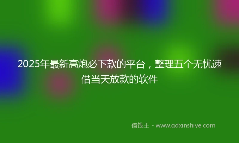 2025年最新高炮必下款的平台，整理五个无忧速借当天放款的软件