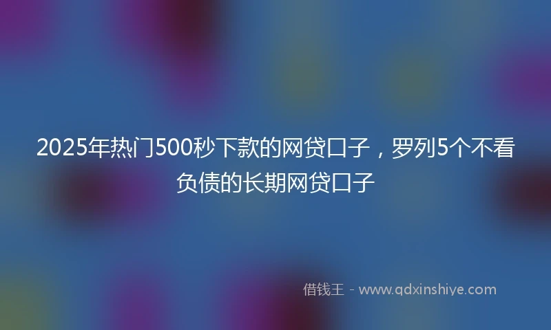 2025年热门500秒下款的网贷口子，罗列5个不看负债的长期网贷口子
