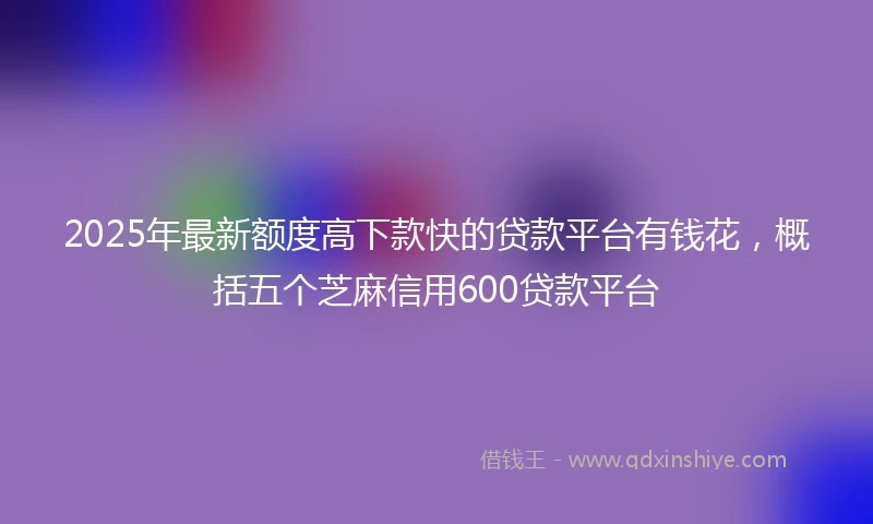 2025年最新额度高下款快的贷款平台有钱花，概括五个芝麻信用600贷款平台
