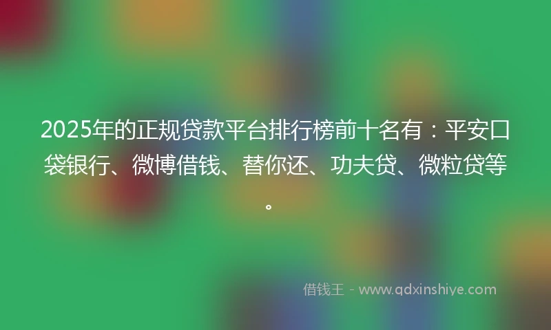 2025年的正规贷款平台排行榜前十名有：平安口袋银行、微博借钱、替你还、功夫贷、微粒贷等。