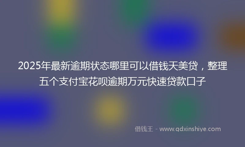 2025年最新逾期状态哪里可以借钱天美贷，整理五个支付宝花呗逾期万元快速贷款口子