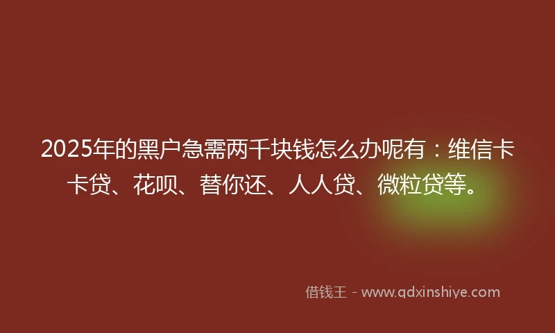 2025年的黑户急需两千块钱怎么办呢有：维信卡卡贷、花呗、替你还、人人贷、微粒贷等。