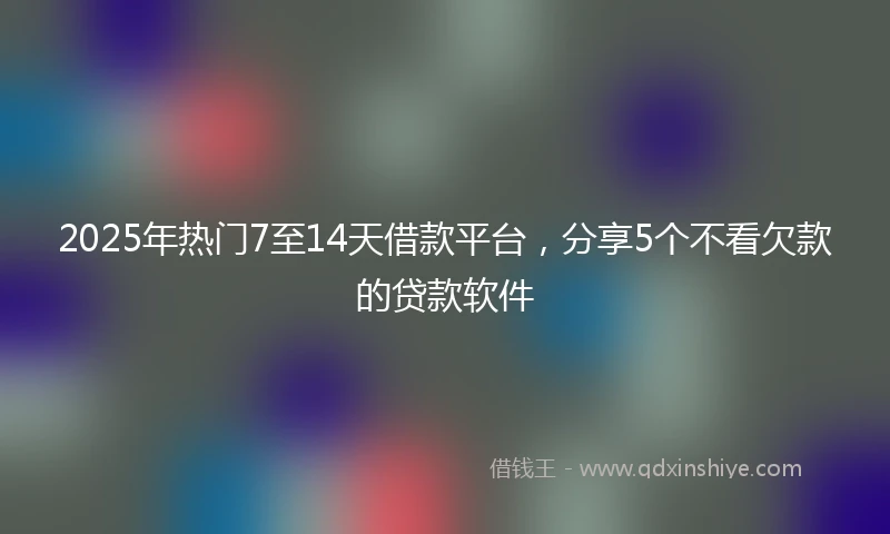 2025年热门7至14天借款平台，分享5个不看欠款的贷款软件