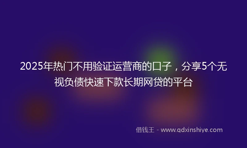 2025年热门不用验证运营商的口子，分享5个无视负债快速下款长期网贷的平台