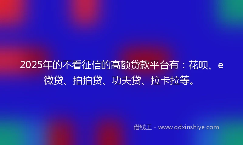 2025年的不看征信的高额贷款平台有：花呗、e微贷、拍拍贷、功夫贷、拉卡拉等。