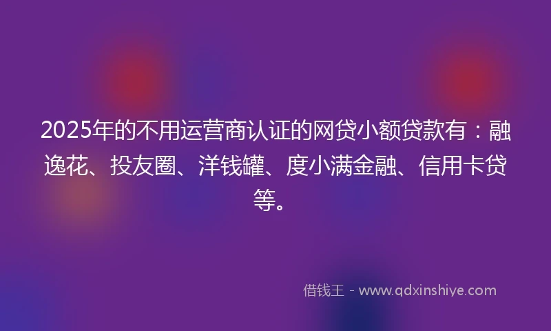2025年的不用运营商认证的网贷小额贷款有：融逸花、投友圈、洋钱罐、度小满金融、信用卡贷等。