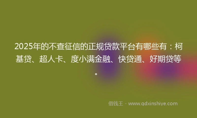 2025年的不查征信的正规贷款平台有哪些有：柯基贷、超人卡、度小满金融、快贷通、好期贷等。