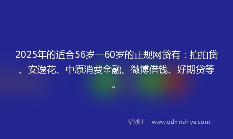 2025年的适合56岁一60岁的正规网贷有：拍拍贷、安逸花、中原消费金融、微博借钱、好期贷等。