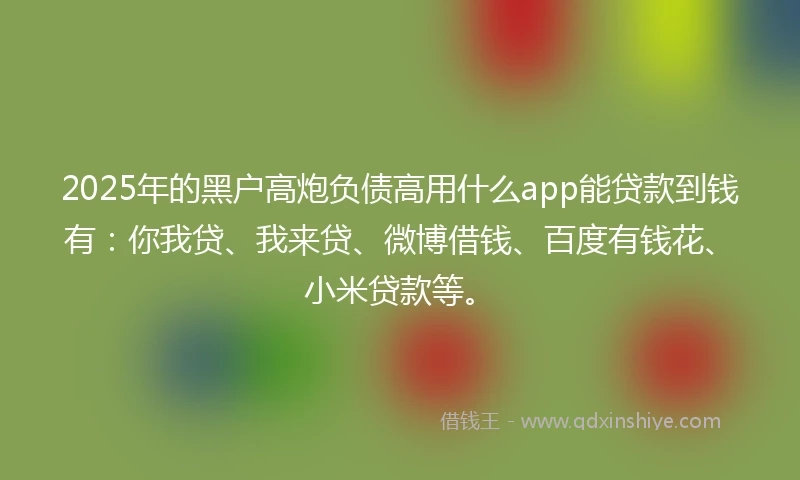 2025年的黑户高炮负债高用什么app能贷款到钱有：你我贷、我来贷、微博借钱、百度有钱花、小米贷款等。