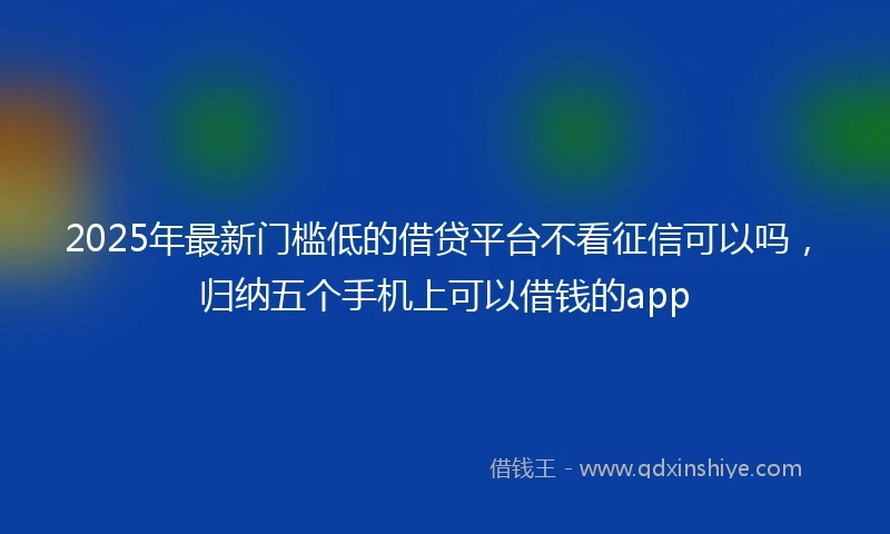 2025年最新门槛低的借贷平台不看征信可以吗，归纳五个手机上可以借钱的app