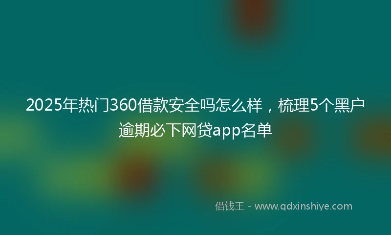 2025年热门360借款安全吗怎么样，梳理5个黑户逾期必下网贷app名单
