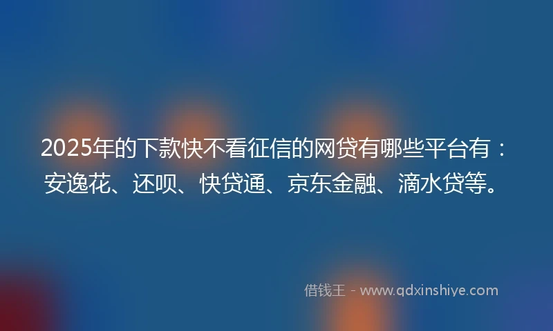 2025年的下款快不看征信的网贷有哪些平台有：安逸花、还呗、快贷通、京东金融、滴水贷等。