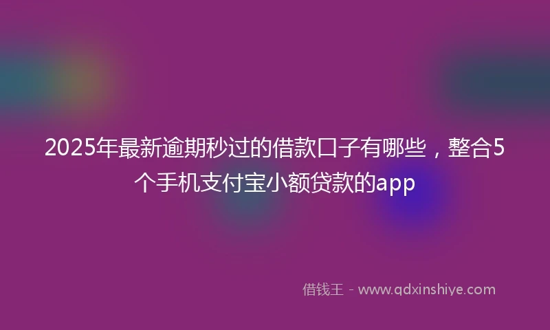 2025年最新逾期秒过的借款口子有哪些，整合5个手机支付宝小额贷款的app