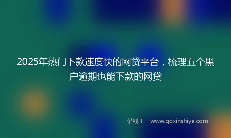 2025年热门下款速度快的网贷平台，梳理五个黑户逾期也能下款的网贷