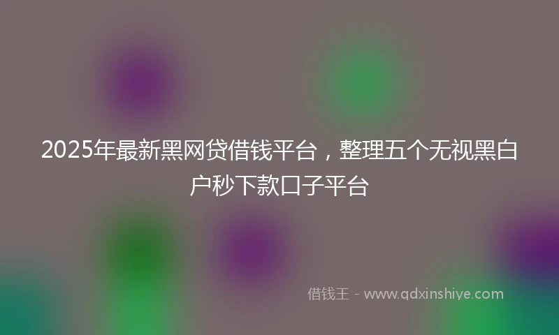 2025年最新黑网贷借钱平台，整理五个无视黑白户秒下款口子平台