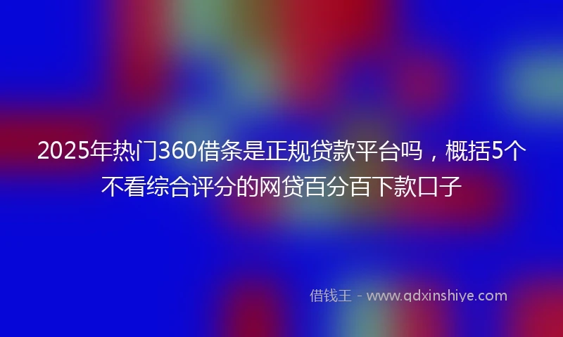 2025年热门360借条是正规贷款平台吗，概括5个不看综合评分的网贷百分百下款口子
