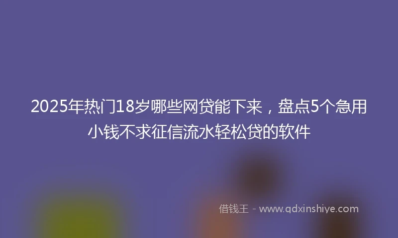 2025年热门18岁哪些网贷能下来,盘点5个急用小钱不求征信流水轻松贷的软件