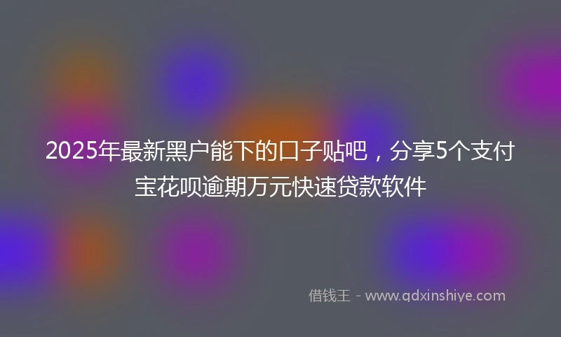 2025年最新黑户能下的口子贴吧，分享5个支付宝花呗逾期万元快速贷款软件
