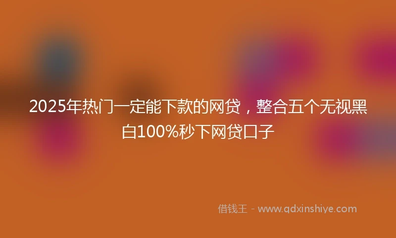 2025年热门一定能下款的网贷，整合五个无视黑白100%秒下网贷口子