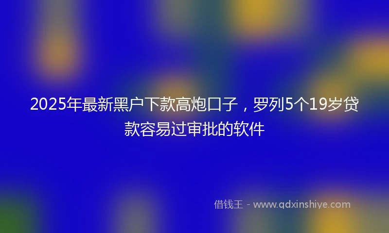 2025年最新黑户下款高炮口子,罗列5个19岁贷款容易过审批的软件