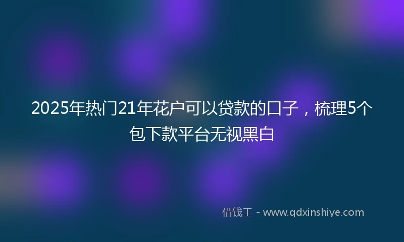 2025年热门21年花户可以贷款的口子，梳理5个包下款平台无视黑白