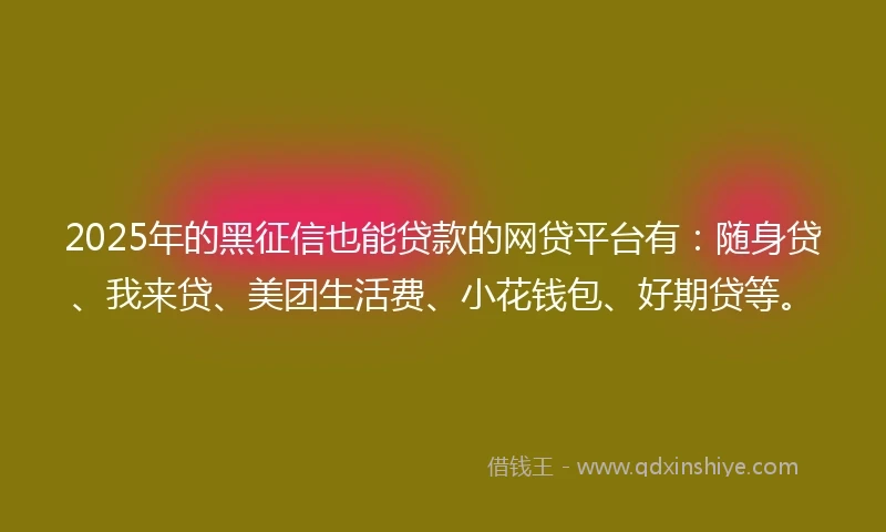 2025年的黑征信也能贷款的网贷平台有：随身贷、我来贷、美团生活费、小花钱包、好期贷等。