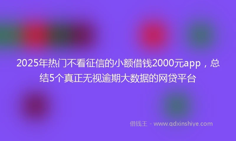 2025年热门不看征信的小额借钱2000元app，总结5个真正无视逾期大数据的网贷平台