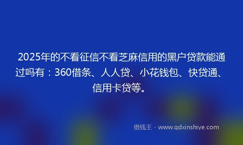 2025年的不看征信不看芝麻信用的黑户贷款能通过吗有：360借条、人人贷、小花钱包、快贷通、信用卡贷等。