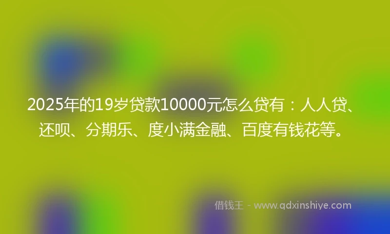 2025年的19岁贷款10000元怎么贷有：人人贷、还呗、分期乐、度小满金融、百度有钱花等。