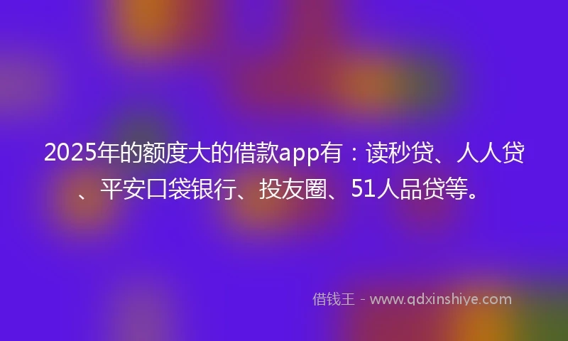 2025年的额度大的借款app有：读秒贷、人人贷、平安口袋银行、投友圈、51人品贷等。