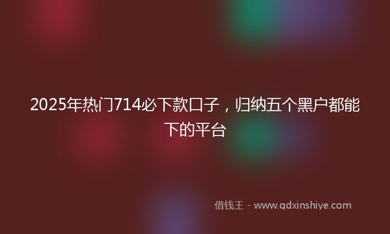 2025年热门714必下款口子，归纳五个黑户都能下的平台