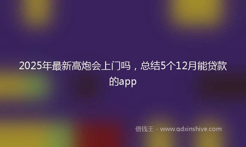 2025年最新高炮会上门吗，总结5个12月能贷款的app