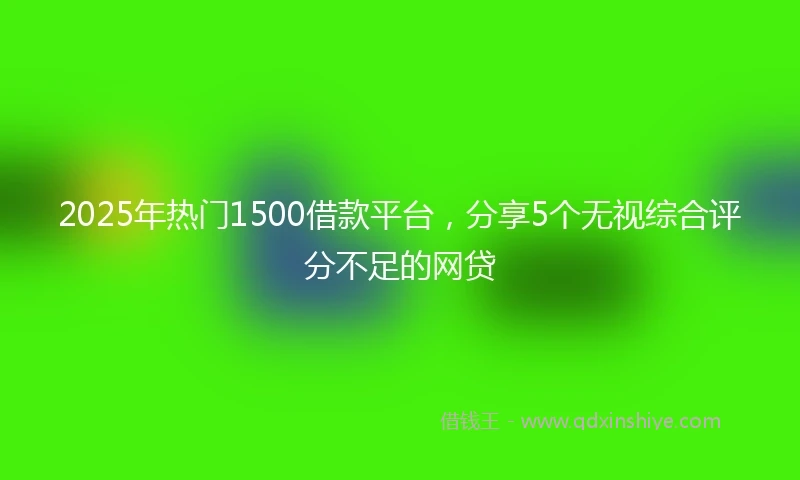 2025年热门1500借款平台，分享5个无视综合评分不足的网贷