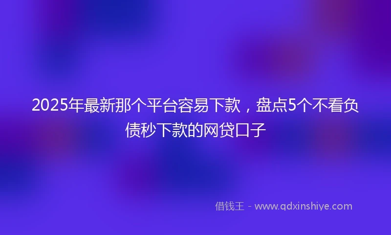 2025年最新那个平台容易下款，盘点5个不看负债秒下款的网贷口子