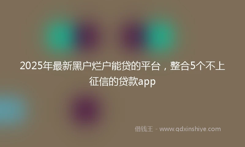 2025年最新黑户烂户能贷的平台，整合5个不上征信的贷款app